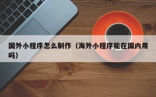 运城国外小程序怎么制作（海外小程序能在国内用吗）