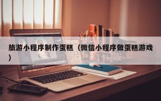 运城旅游小程序制作蛋糕（微信小程序做蛋糕游戏）